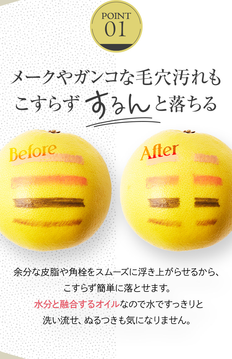 POINT 01
メークやガンコな毛穴汚れもこすらずするんと落ちる